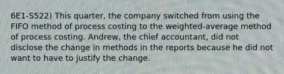 6E1-S522) This quarter, the company switched from using the FIFO method of process costing to the weighted-average method of process costing. Andrew, the chief accountant, did not disclose the change in methods in the reports because he did not want to have to justify the change.