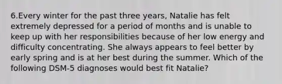 6.Every winter for the past three years, Natalie has felt extremely depressed for a period of months and is unable to keep up with her responsibilities because of her low energy and difficulty concentrating. She always appears to feel better by early spring and is at her best during the summer. Which of the following DSM-5 diagnoses would best fit Natalie?