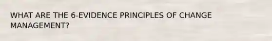 WHAT ARE THE 6-EVIDENCE PRINCIPLES OF CHANGE MANAGEMENT?