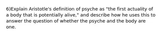 6)Explain Aristotle's definition of psyche as "the first actuality of a body that is potentially alive," and describe how he uses this to answer the question of whether the psyche and the body are one.