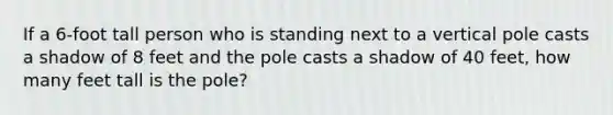 If a 6-foot tall person who is standing next to a vertical pole casts a shadow of 8 feet and the pole casts a shadow of 40 feet, how many feet tall is the pole?