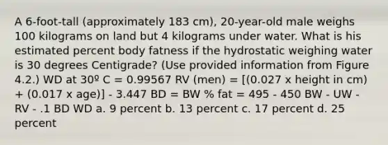 A 6-foot-tall (approximately 183 cm), 20-year-old male weighs 100 kilograms on land but 4 kilograms under water. What is his estimated percent body fatness if the hydrostatic weighing water is 30 degrees Centigrade? (Use provided information from Figure 4.2.) WD at 30º C = 0.99567 RV (men) = [(0.027 x height in cm) + (0.017 x age)] - 3.447 BD = BW % fat = 495 - 450 BW - UW - RV - .1 BD WD a. 9 percent b. 13 percent c. 17 percent d. 25 percent