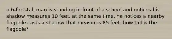 a 6-foot-tall man is standing in front of a school and notices his shadow measures 10 feet. at the same time, he notices a nearby flagpole casts a shadow that measures 85 feet. how tall is the flagpole?