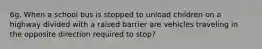 6g. When a school bus is stopped to unload children on a highway divided with a raised barrier are vehicles traveling in the opposite direction required to stop?