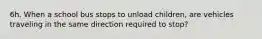 6h. When a school bus stops to unload children, are vehicles traveling in the same direction required to stop?
