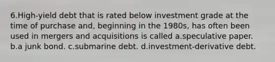 6.High-yield debt that is rated below investment grade at the time of purchase and, beginning in the 1980s, has often been used in mergers and acquisitions is called a.speculative paper. b.a junk bond. c.submarine debt. d.investment-derivative debt.