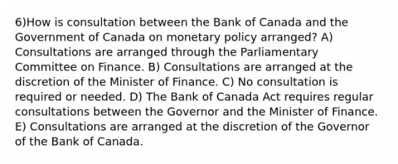 6)How is consultation between the Bank of Canada and the Government of Canada on <a href='https://www.questionai.com/knowledge/kEE0G7Llsx-monetary-policy' class='anchor-knowledge'>monetary policy</a> arranged? A) Consultations are arranged through the Parliamentary Committee on Finance. B) Consultations are arranged at the discretion of the Minister of Finance. C) No consultation is required or needed. D) The Bank of Canada Act requires regular consultations between the Governor and the Minister of Finance. E) Consultations are arranged at the discretion of the Governor of the Bank of Canada.