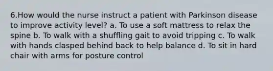 6.How would the nurse instruct a patient with Parkinson disease to improve activity level? a. To use a soft mattress to relax the spine b. To walk with a shuffling gait to avoid tripping c. To walk with hands clasped behind back to help balance d. To sit in hard chair with arms for posture control