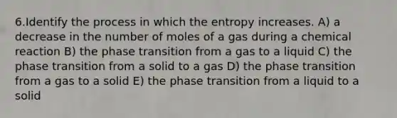 6.Identify the process in which the entropy increases. A) a decrease in the number of moles of a gas during a chemical reaction B) the phase transition from a gas to a liquid C) the phase transition from a solid to a gas D) the phase transition from a gas to a solid E) the phase transition from a liquid to a solid