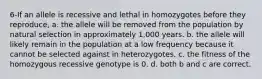 6-If an allele is recessive and lethal in homozygotes before they reproduce, a. the allele will be removed from the population by natural selection in approximately 1,000 years. b. the allele will likely remain in the population at a low frequency because it cannot be selected against in heterozygotes. c. the fitness of the homozygous recessive genotype is 0. d. both b and c are correct.