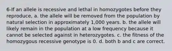 6-If an allele is recessive and lethal in homozygotes before they reproduce, a. the allele will be removed from the population by natural selection in approximately 1,000 years. b. the allele will likely remain in the population at a low frequency because it cannot be selected against in heterozygotes. c. the fitness of the homozygous recessive genotype is 0. d. both b and c are correct.