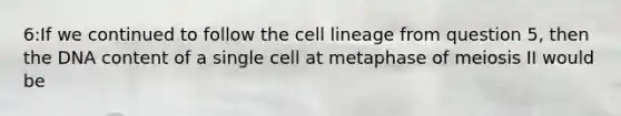 6:If we continued to follow the cell lineage from question 5, then the DNA content of a single cell at metaphase of meiosis II would be