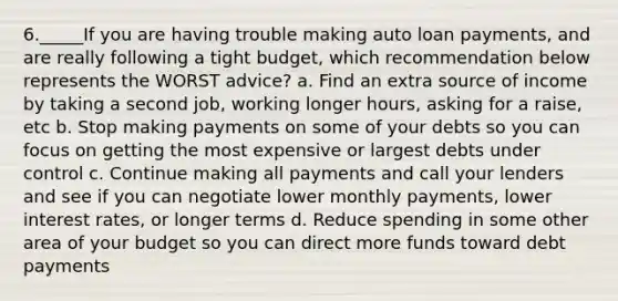 6._____If you are having trouble making auto loan payments, and are really following a tight budget, which recommendation below represents the WORST advice? a. Find an extra source of income by taking a second job, working longer hours, asking for a raise, etc b. Stop making payments on some of your debts so you can focus on getting the most expensive or largest debts under control c. Continue making all payments and call your lenders and see if you can negotiate lower monthly payments, lower interest rates, or longer terms d. Reduce spending in some other area of your budget so you can direct more funds toward debt payments