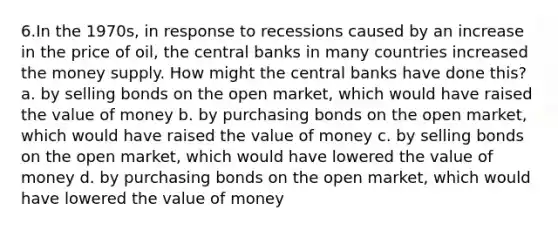 6.In the 1970s, in response to recessions caused by an increase in the price of oil, the central banks in many countries increased the money supply. How might the central banks have done this? a. by selling bonds on the open market, which would have raised the value of money b. by purchasing bonds on the open market, which would have raised the value of money c. by selling bonds on the open market, which would have lowered the value of money d. by purchasing bonds on the open market, which would have lowered the value of money