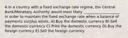 6.In a country with a fixed exchange rate regime, the Central Bank/Monetary Authority would most likely ____________________ in order to maintain the fixed exchange rate when a balance of payments surplus exists. A).Buy the domestic currency B).Sell the domestic currency C).Print the domestic currency D).Buy the foreign currency E).Sell the foreign currency