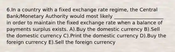 6.In a country with a fixed exchange rate regime, the Central Bank/Monetary Authority would most likely ____________________ in order to maintain the fixed exchange rate when a balance of payments surplus exists. A).Buy the domestic currency B).Sell the domestic currency C).Print the domestic currency D).Buy the foreign currency E).Sell the foreign currency