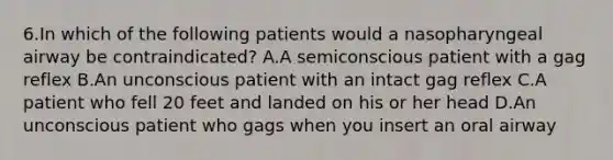 6.In which of the following patients would a nasopharyngeal airway be contraindicated? A.A semiconscious patient with a gag reflex B.An unconscious patient with an intact gag reflex C.A patient who fell 20 feet and landed on his or her head D.An unconscious patient who gags when you insert an oral airway