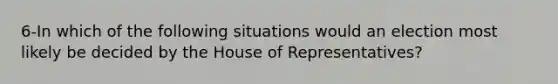 6-In which of the following situations would an election most likely be decided by the House of Representatives?