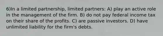 6)In a limited partnership, limited partners: A) play an active role in the management of the firm. B) do not pay federal income tax on their share of the profits. C) are passive investors. D) have unlimited liability for the firm's debts.