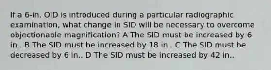 If a 6-in. OID is introduced during a particular radiographic examination, what change in SID will be necessary to overcome objectionable magnification? A The SID must be increased by 6 in.. B The SID must be increased by 18 in.. C The SID must be decreased by 6 in.. D The SID must be increased by 42 in..