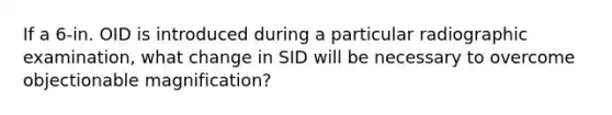 If a 6-in. OID is introduced during a particular radiographic examination, what change in SID will be necessary to overcome objectionable magnification?