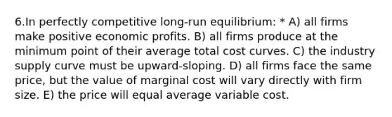 6.In perfectly competitive long-run equilibrium: * A) all firms make positive economic profits. B) all firms produce at the minimum point of their average total cost curves. C) the industry supply curve must be upward-sloping. D) all firms face the same price, but the value of marginal cost will vary directly with firm size. E) the price will equal average variable cost.