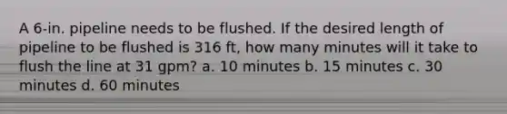 A 6-in. pipeline needs to be flushed. If the desired length of pipeline to be flushed is 316 ft, how many minutes will it take to flush the line at 31 gpm? a. 10 minutes b. 15 minutes c. 30 minutes d. 60 minutes