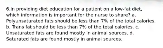 6.In providing diet education for a patient on a low-fat diet, which information is important for the nurse to share? a. Polyunsaturated fats should be less than 7% of the total calories. b. Trans fat should be less than 7% of the total calories. c. Unsaturated fats are found mostly in animal sources. d. Saturated fats are found mostly in animal sources.