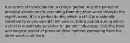 6.In terms of development, a critical period: A)is the period of prenatal development extending from the third week through the eighth week. B)is a period during which a child is maximally sensitive to environmental influences. C)is a period during which a child is maximally sensitive to genetic influences. D)is the third and longest period of prenatal development extending from the ninth week until birth.