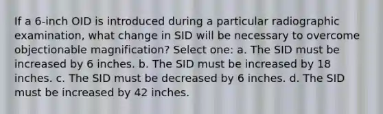 If a 6-inch OID is introduced during a particular radiographic examination, what change in SID will be necessary to overcome objectionable magnification? Select one: a. The SID must be increased by 6 inches. b. The SID must be increased by 18 inches. c. The SID must be decreased by 6 inches. d. The SID must be increased by 42 inches.