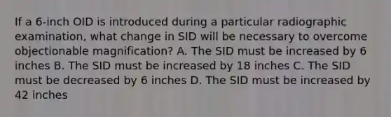 If a 6-inch OID is introduced during a particular radiographic examination, what change in SID will be necessary to overcome objectionable magnification? A. The SID must be increased by 6 inches B. The SID must be increased by 18 inches C. The SID must be decreased by 6 inches D. The SID must be increased by 42 inches