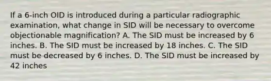 If a 6-inch OID is introduced during a particular radiographic examination, what change in SID will be necessary to overcome objectionable magnification? A. The SID must be increased by 6 inches. B. The SID must be increased by 18 inches. C. The SID must be decreased by 6 inches. D. The SID must be increased by 42 inches