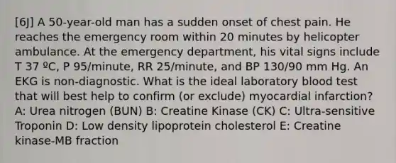 [6J] A 50-year-old man has a sudden onset of chest pain. He reaches the emergency room within 20 minutes by helicopter ambulance. At the emergency department, his vital signs include T 37 ºC, P 95/minute, RR 25/minute, and BP 130/90 mm Hg. An EKG is non-diagnostic. What is the ideal laboratory blood test that will best help to confirm (or exclude) myocardial infarction? A: Urea nitrogen (BUN) B: Creatine Kinase (CK) C: Ultra-sensitive Troponin D: Low density lipoprotein cholesterol E: Creatine kinase-MB fraction