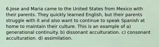 6.Jose and Maria came to the United States from Mexico with their parents. They quickly learned English, but their parents struggle with it and also want to continue to speak Spanish at home to maintain their culture. This is an example of a) generational continuity. b) dissonant acculturation. c) consonant acculturation. d) assimilation.