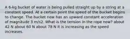 A 6-kg bucket of water is being pulled straight up by a string at a constant speed. At a certain point the speed of the bucket begins to change. The bucket now has an upward constant acceleration of magnitude 3 m/s2. What is the tension in the rope now? about 42 N about 60 N about 78 N It is increasing as the speed increases.