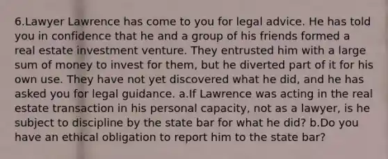 6.Lawyer Lawrence has come to you for legal advice. He has told you in confidence that he and a group of his friends formed a real estate investment venture. They entrusted him with a large sum of money to invest for them, but he diverted part of it for his own use. They have not yet discovered what he did, and he has asked you for legal guidance. a.If Lawrence was acting in the real estate transaction in his personal capacity, not as a lawyer, is he subject to discipline by the state bar for what he did? b.Do you have an ethical obligation to report him to the state bar?