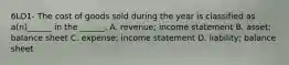 6LO1- The cost of goods sold during the year is classified as a(n)______ in the ______. A. revenue; income statement B. asset; balance sheet C. expense; income statement D. liability; balance sheet