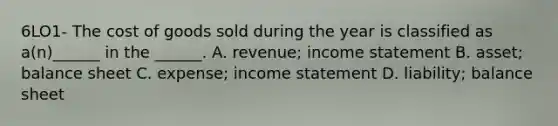 6LO1- The cost of goods sold during the year is classified as a(n)______ in the ______. A. revenue; income statement B. asset; balance sheet C. expense; income statement D. liability; balance sheet