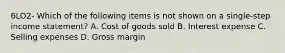 6LO2- Which of the following items is not shown on a single-step income statement? A. Cost of goods sold B. Interest expense C. Selling expenses D. Gross margin