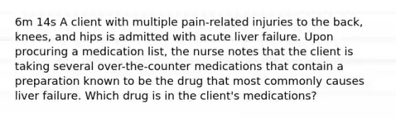 6m 14s A client with multiple pain-related injuries to the back, knees, and hips is admitted with acute liver failure. Upon procuring a medication list, the nurse notes that the client is taking several over-the-counter medications that contain a preparation known to be the drug that most commonly causes liver failure. Which drug is in the client's medications?