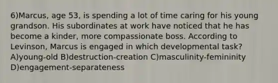 6)Marcus, age 53, is spending a lot of time caring for his young grandson. His subordinates at work have noticed that he has become a kinder, more compassionate boss. According to Levinson, Marcus is engaged in which developmental task? A)young-old B)destruction-creation C)masculinity-femininity D)engagement-separateness