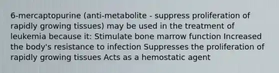 6-mercaptopurine (anti-metabolite - suppress proliferation of rapidly growing tissues) may be used in the treatment of leukemia because it: Stimulate bone marrow function Increased the body's resistance to infection Suppresses the proliferation of rapidly growing tissues Acts as a hemostatic agent