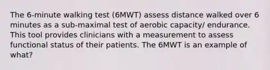 The 6-minute walking test (6MWT) assess distance walked over 6 minutes as a sub-maximal test of aerobic capacity/ endurance. This tool provides clinicians with a measurement to assess functional status of their patients. The 6MWT is an example of what?