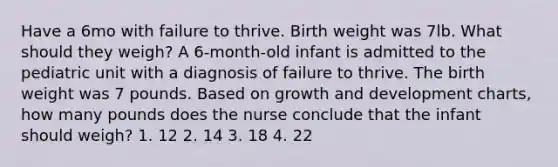 Have a 6mo with failure to thrive. Birth weight was 7lb. What should they weigh? A 6-month-old infant is admitted to the pediatric unit with a diagnosis of failure to thrive. The birth weight was 7 pounds. Based on growth and development charts, how many pounds does the nurse conclude that the infant should weigh? 1. 12 2. 14 3. 18 4. 22