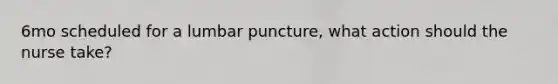 6mo scheduled for a lumbar puncture, what action should the nurse take?