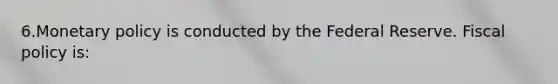 6.Monetary policy is conducted by the Federal Reserve. Fiscal policy is: