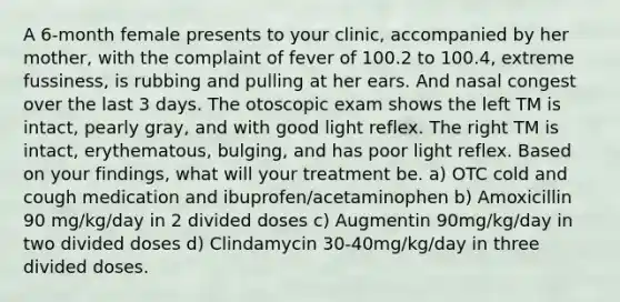 A 6-month female presents to your clinic, accompanied by her mother, with the complaint of fever of 100.2 to 100.4, extreme fussiness, is rubbing and pulling at her ears. And nasal congest over the last 3 days. The otoscopic exam shows the left TM is intact, pearly gray, and with good light reflex. The right TM is intact, erythematous, bulging, and has poor light reflex. Based on your findings, what will your treatment be. a) OTC cold and cough medication and ibuprofen/acetaminophen b) Amoxicillin 90 mg/kg/day in 2 divided doses c) Augmentin 90mg/kg/day in two divided doses d) Clindamycin 30-40mg/kg/day in three divided doses.