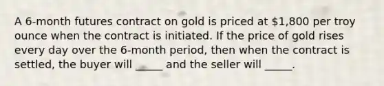 A 6-month futures contract on gold is priced at 1,800 per troy ounce when the contract is initiated. If the price of gold rises every day over the 6-month period, then when the contract is settled, the buyer will _____ and the seller will _____.