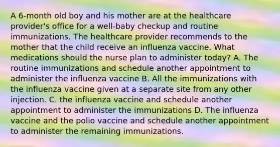 A 6-month old boy and his mother are at the healthcare provider's office for a well-baby checkup and routine immunizations. The healthcare provider recommends to the mother that the child receive an influenza vaccine. What medications should the nurse plan to administer today? A. The routine immunizations and schedule another appointment to administer the influenza vaccine B. All the immunizations with the influenza vaccine given at a separate site from any other injection. C. the influenza vaccine and schedule another appointment to administer the immunizations D. The influenza vaccine and the polio vaccine and schedule another appointment to administer the remaining immunizations.