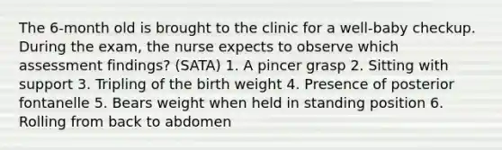 The 6-month old is brought to the clinic for a well-baby checkup. During the exam, the nurse expects to observe which assessment findings? (SATA) 1. A pincer grasp 2. Sitting with support 3. Tripling of the birth weight 4. Presence of posterior fontanelle 5. Bears weight when held in standing position 6. Rolling from back to abdomen